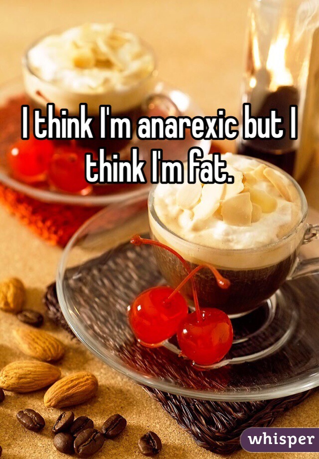 I think I'm anarexic but I think I'm fat.