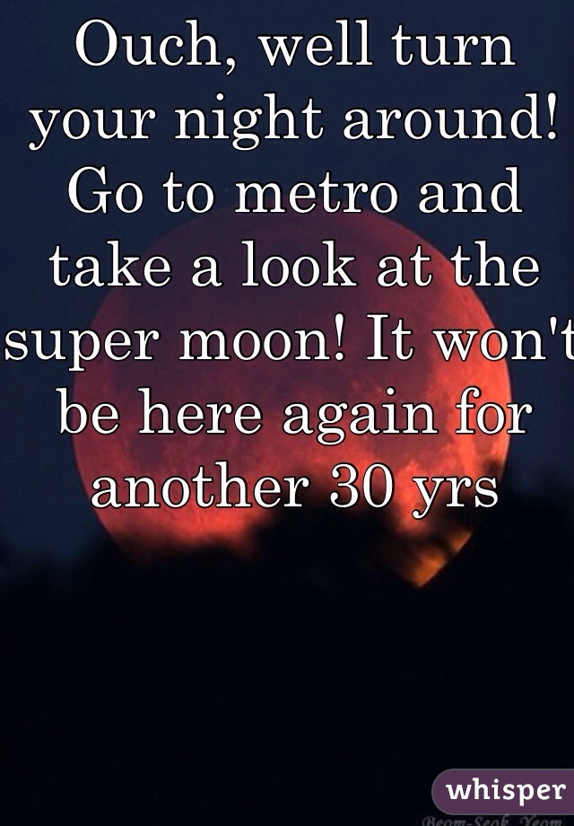 Ouch, well turn your night around! Go to metro and take a look at the super moon! It won't be here again for another 30 yrs