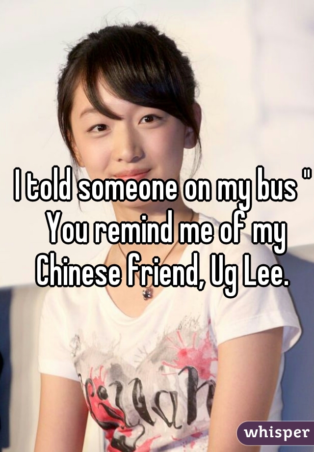 I told someone on my bus " You remind me of my Chinese friend, Ug Lee. 