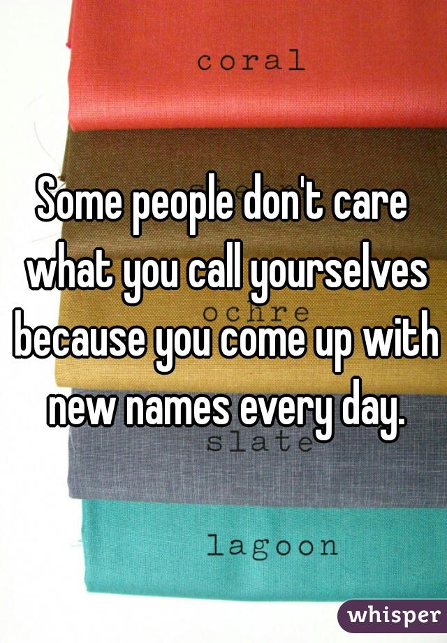 Some people don't care what you call yourselves because you come up with new names every day.