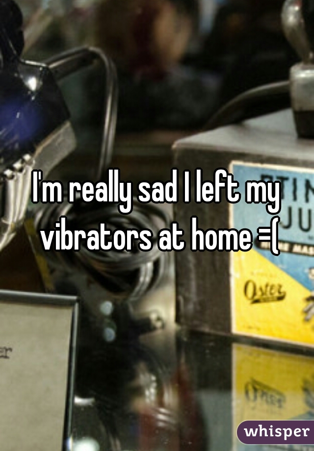 I'm really sad I left my vibrators at home =(