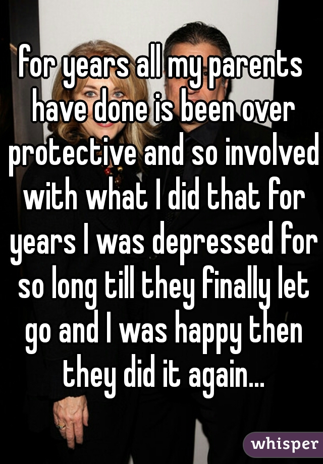for years all my parents have done is been over protective and so involved with what I did that for years I was depressed for so long till they finally let go and I was happy then they did it again...