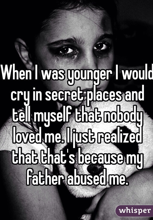 When I was younger I would cry in secret places and tell myself that nobody loved me. I just realized that that's because my father abused me.