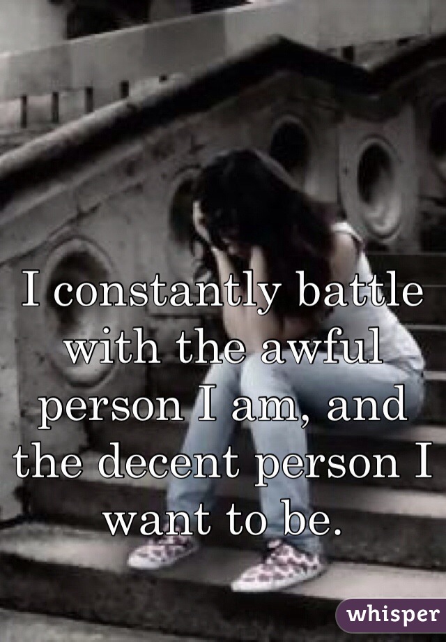 I constantly battle with the awful person I am, and the decent person I want to be.