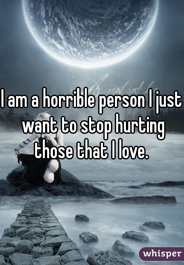 I am a horrible person I just want to stop hurting those that I love. 