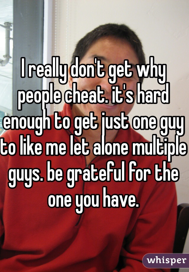 I really don't get why people cheat. it's hard enough to get just one guy to like me let alone multiple guys. be grateful for the one you have.