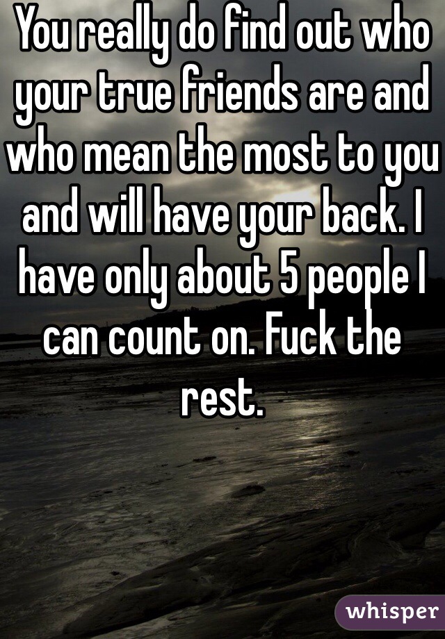 You really do find out who your true friends are and who mean the most to you and will have your back. I have only about 5 people I can count on. Fuck the rest. 