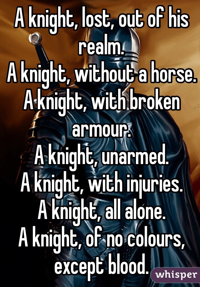 A knight, lost, out of his realm. 
A knight, without a horse.
A knight, with broken armour.
A knight, unarmed.
A knight, with injuries.
A knight, all alone. 
A knight, of no colours, except blood.