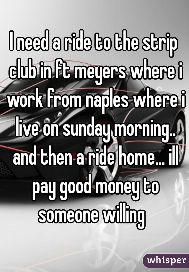 I need a ride to the strip club in ft meyers where i work from naples where i live on sunday morning.. and then a ride home... ill pay good money to someone willing  