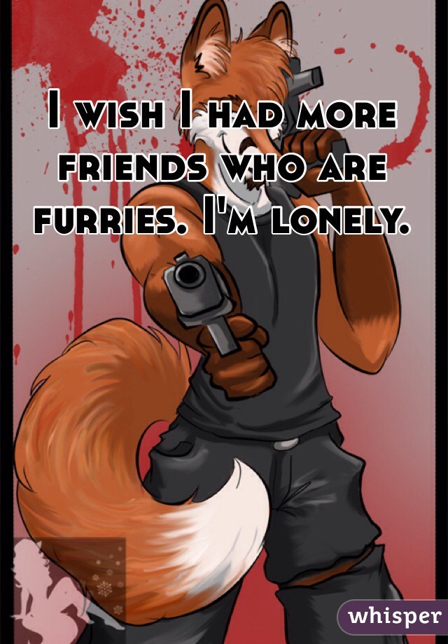 I wish I had more friends who are furries. I'm lonely. 
