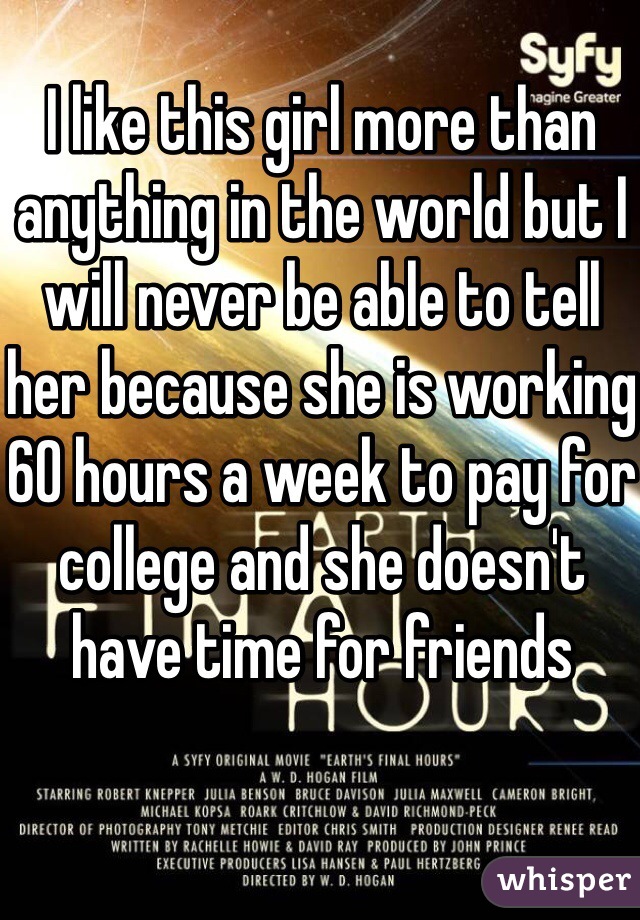 I like this girl more than anything in the world but I will never be able to tell her because she is working 60 hours a week to pay for college and she doesn't have time for friends