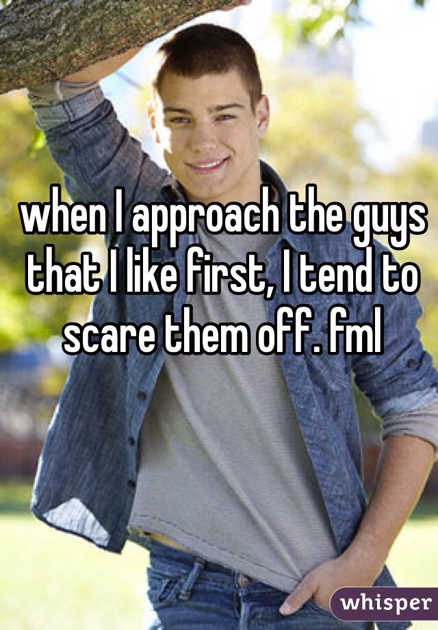 when I approach the guys that I like first, I tend to scare them off. fml 