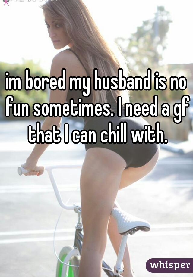 im bored my husband is no fun sometimes. I need a gf that I can chill with.