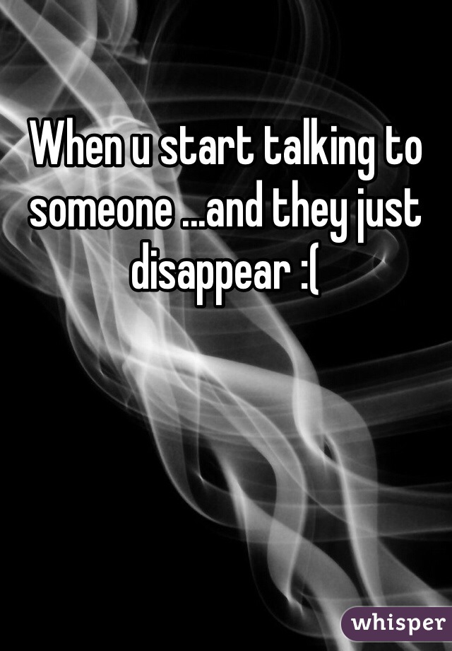 When u start talking to someone ...and they just disappear :(