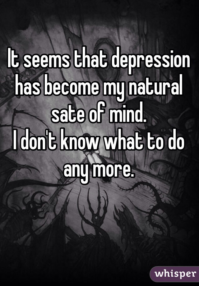 It seems that depression has become my natural sate of mind. 
I don't know what to do any more.