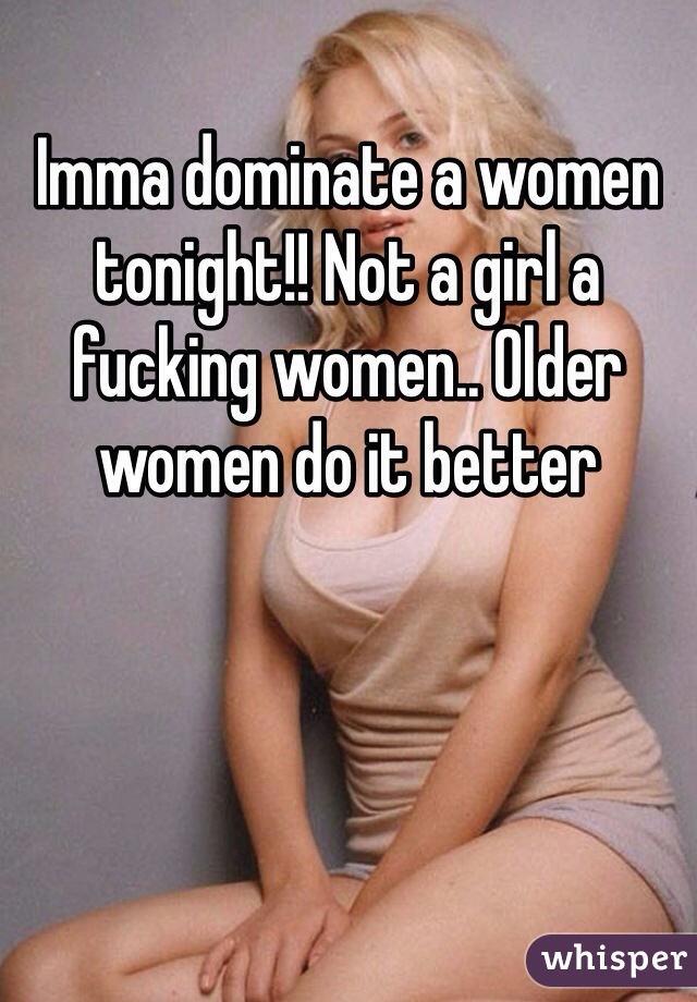 Imma dominate a women tonight!! Not a girl a fucking women.. Older women do it better 