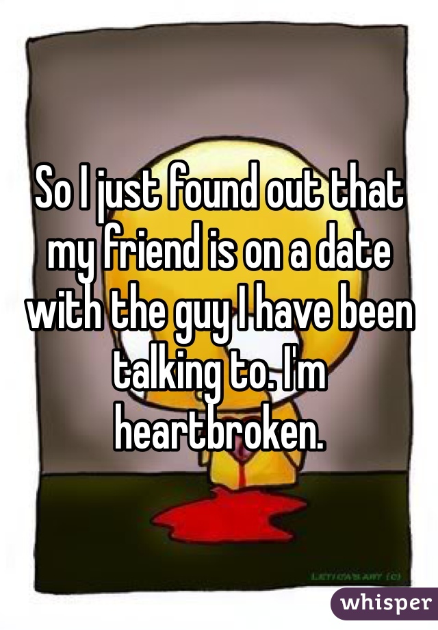 So I just found out that my friend is on a date with the guy I have been talking to. I'm heartbroken. 