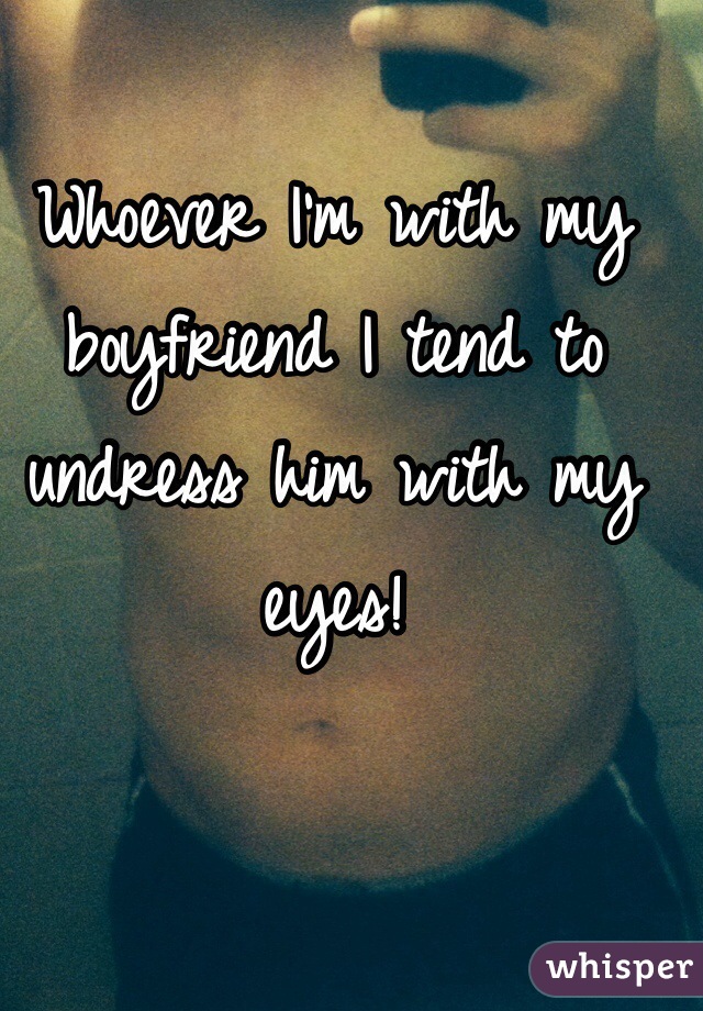 Whoever I'm with my boyfriend I tend to undress him with my eyes! 