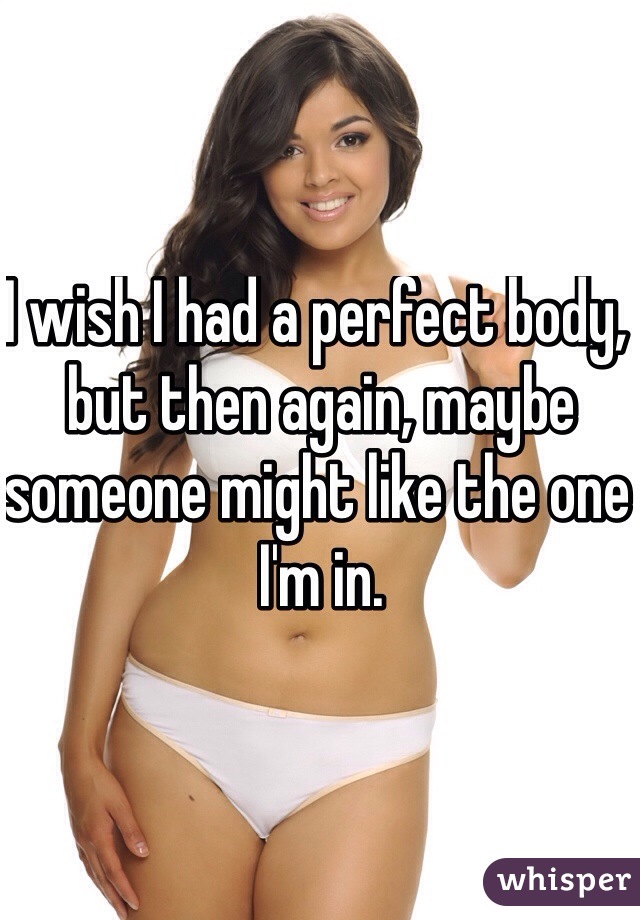I wish I had a perfect body, but then again, maybe someone might like the one I'm in. 