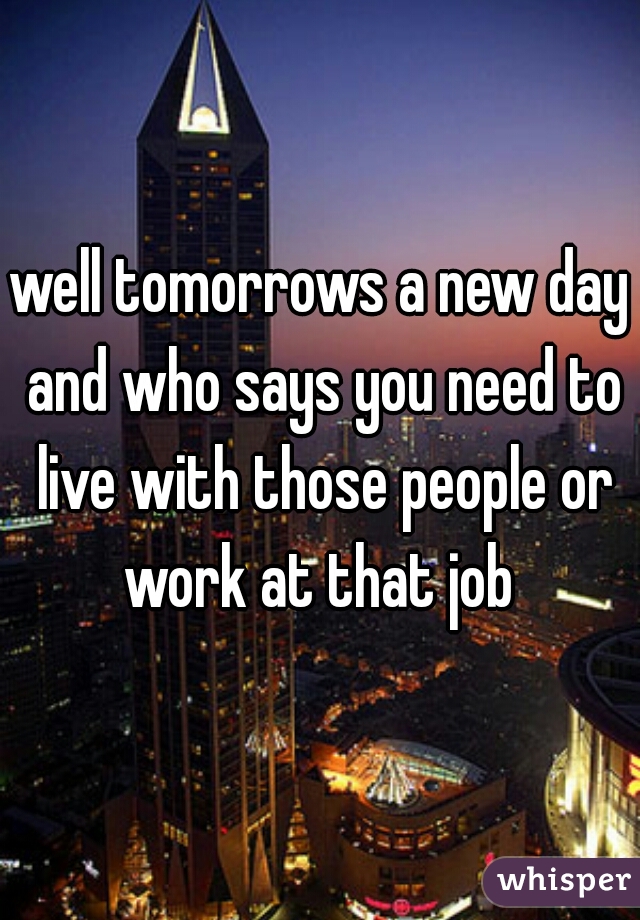 well tomorrows a new day and who says you need to live with those people or work at that job 