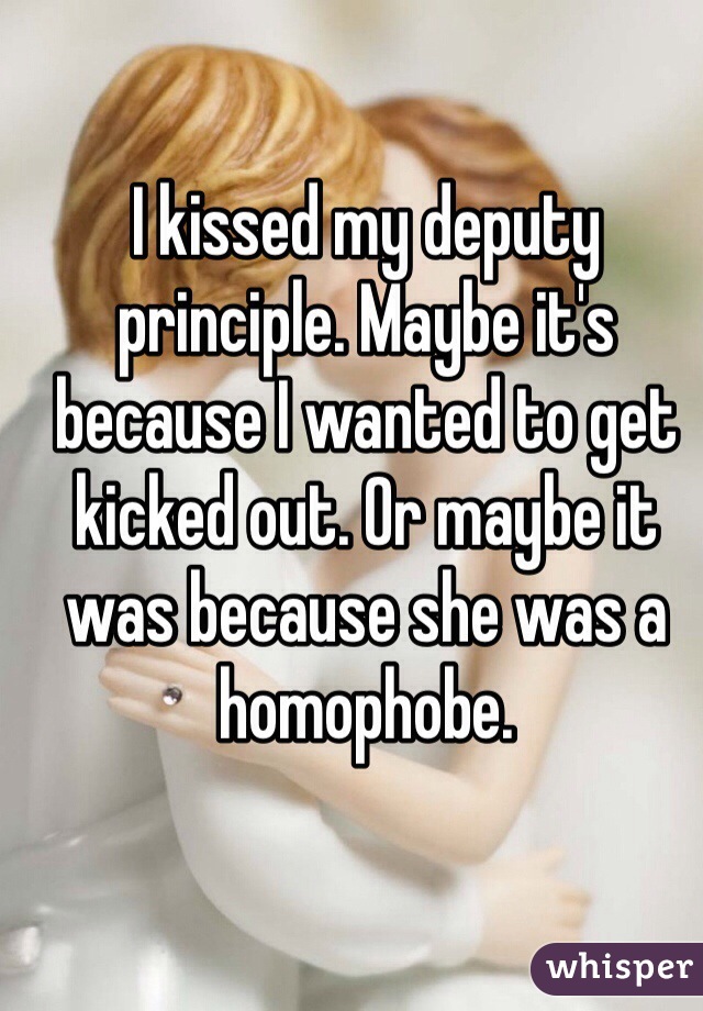 I kissed my deputy principle. Maybe it's because I wanted to get kicked out. Or maybe it was because she was a homophobe. 