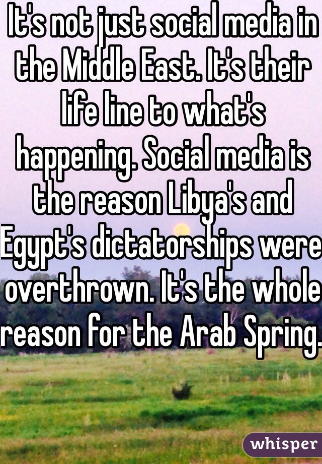 It's not just social media in the Middle East. It's their life line to what's happening. Social media is the reason Libya's and Egypt's dictatorships were overthrown. It's the whole reason for the Arab Spring. 