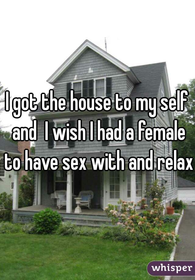 I got the house to my self and  I wish I had a female to have sex with and relax 