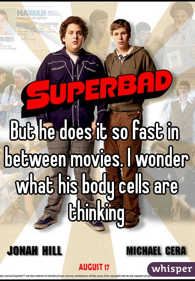 But he does it so fast in between movies. I wonder what his body cells are thinking