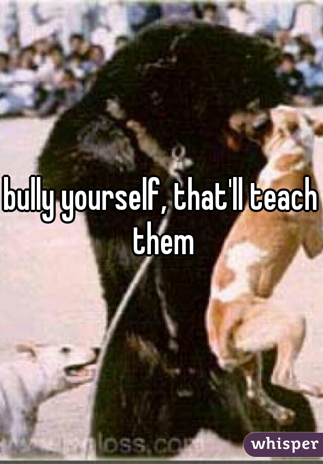 bully yourself, that'll teach them