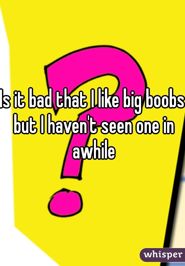Is it bad that I like big boobs but I haven't seen one in awhile