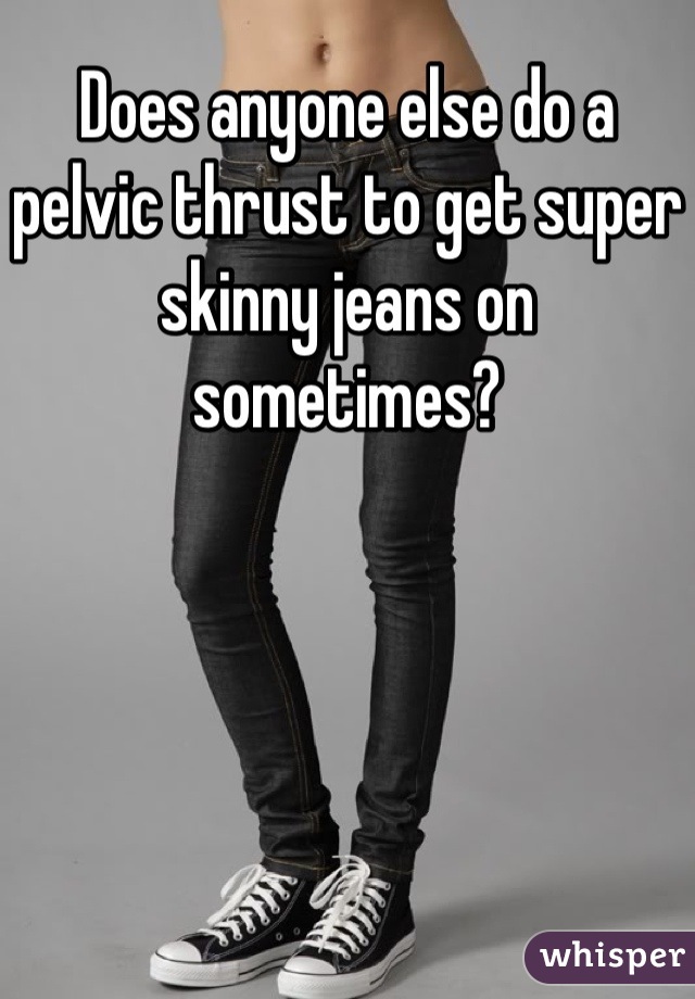 Does anyone else do a pelvic thrust to get super skinny jeans on sometimes?