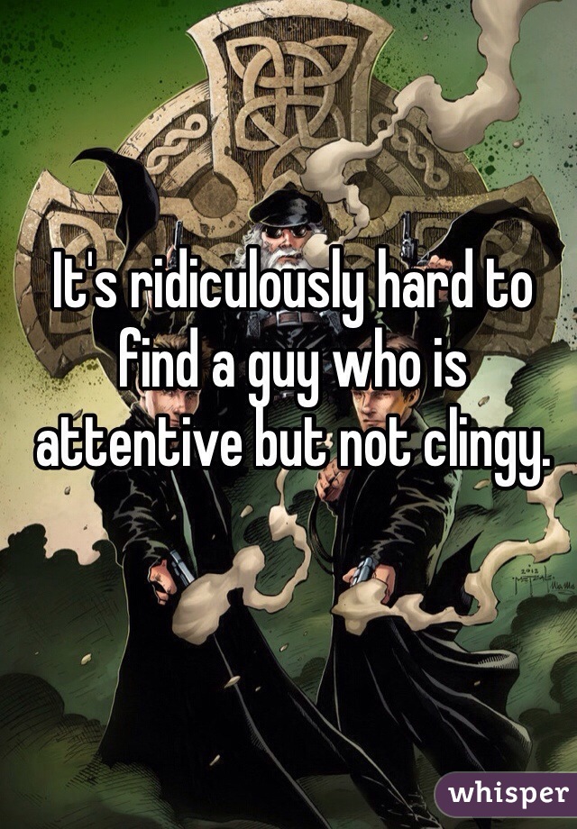 It's ridiculously hard to find a guy who is attentive but not clingy. 