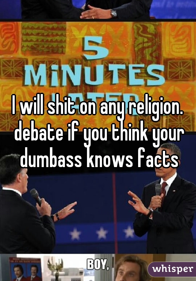 I will shit on any religion. debate if you think your dumbass knows facts