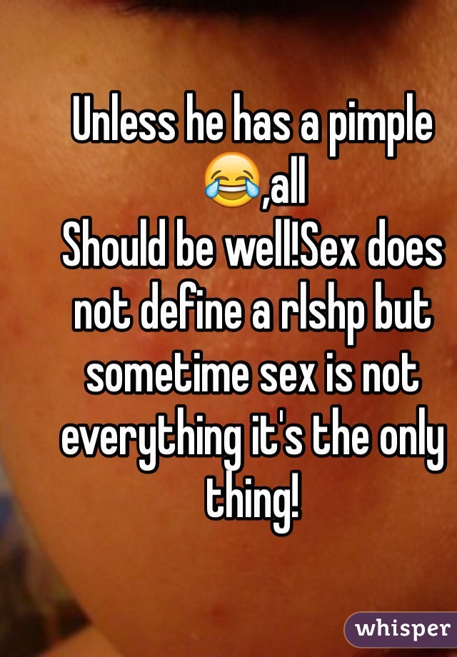 Unless he has a pimple 😂,all
Should be well!Sex does not define a rlshp but sometime sex is not everything it's the only thing!