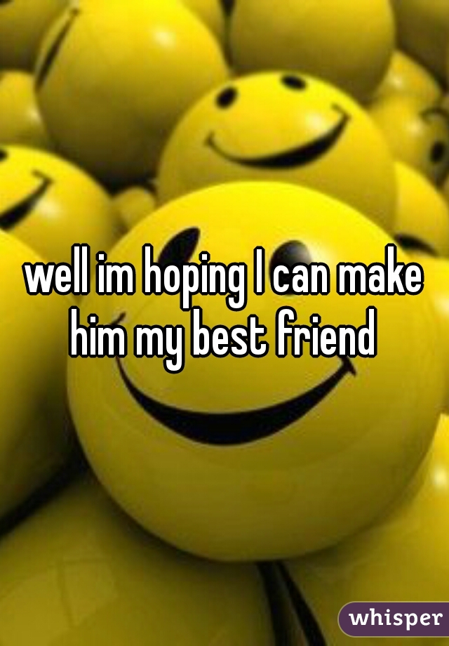 well im hoping I can make him my best friend 
