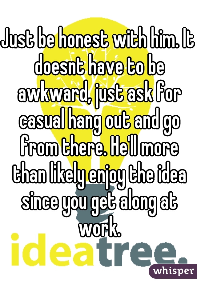 Just be honest with him. It doesnt have to be awkward, just ask for casual hang out and go from there. He'll more than likely enjoy the idea since you get along at work.