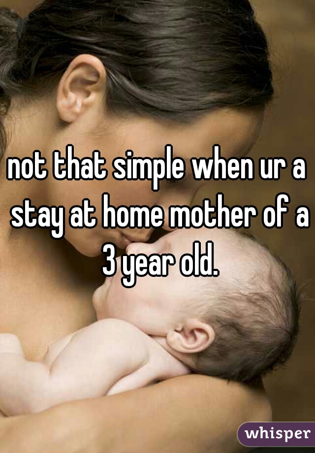 not that simple when ur a stay at home mother of a 3 year old.