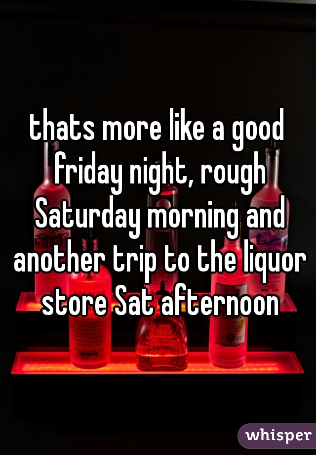 thats more like a good friday night, rough Saturday morning and another trip to the liquor store Sat afternoon