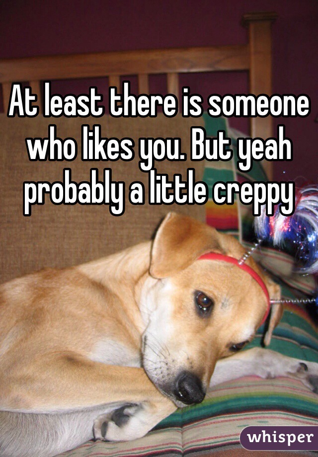 At least there is someone who likes you. But yeah probably a little creppy