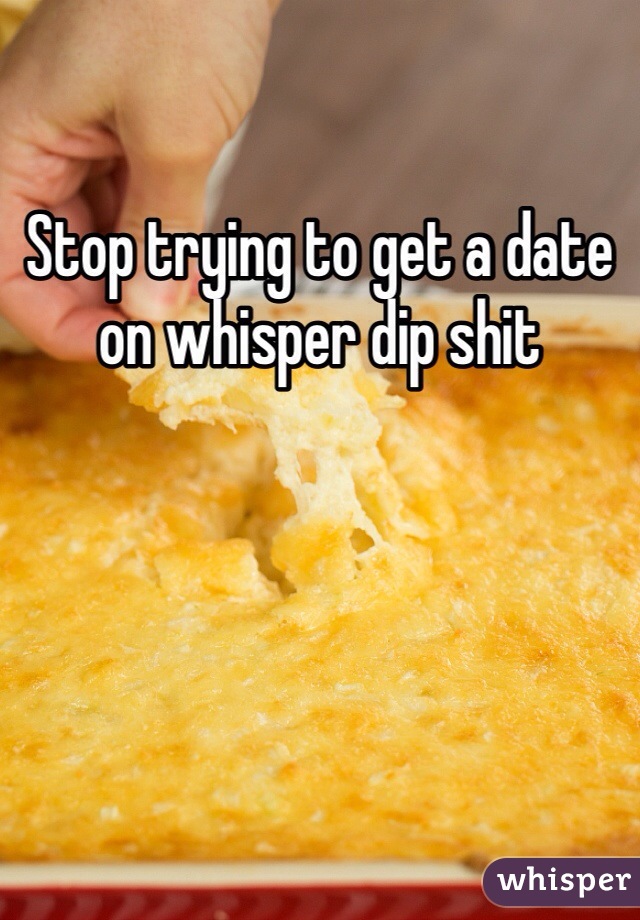 Stop trying to get a date on whisper dip shit