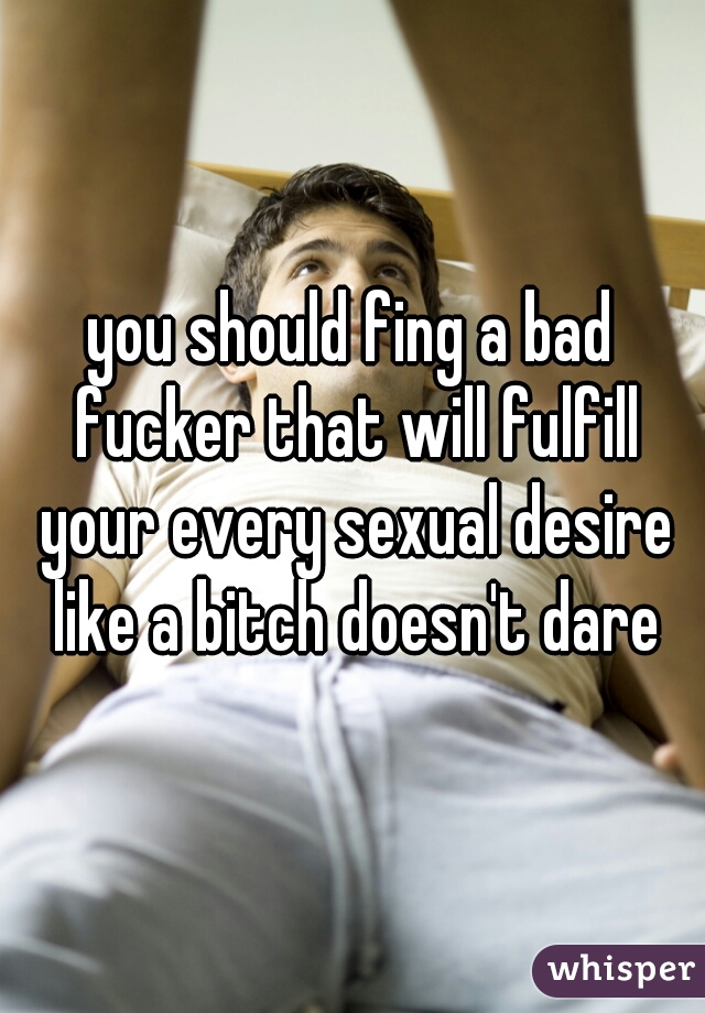 you should fing a bad fucker that will fulfill your every sexual desire like a bitch doesn't dare