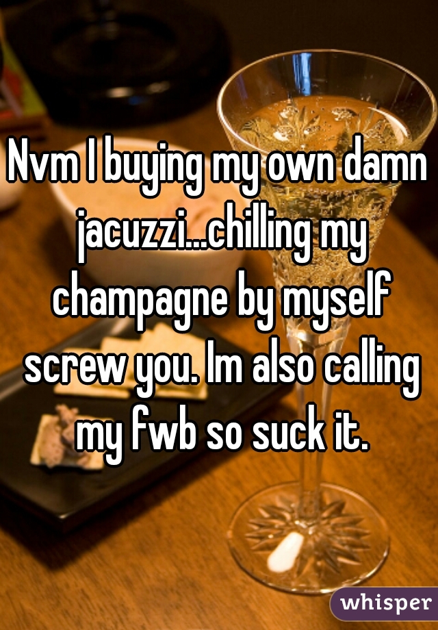 Nvm I buying my own damn jacuzzi...chilling my champagne by myself screw you. Im also calling my fwb so suck it.