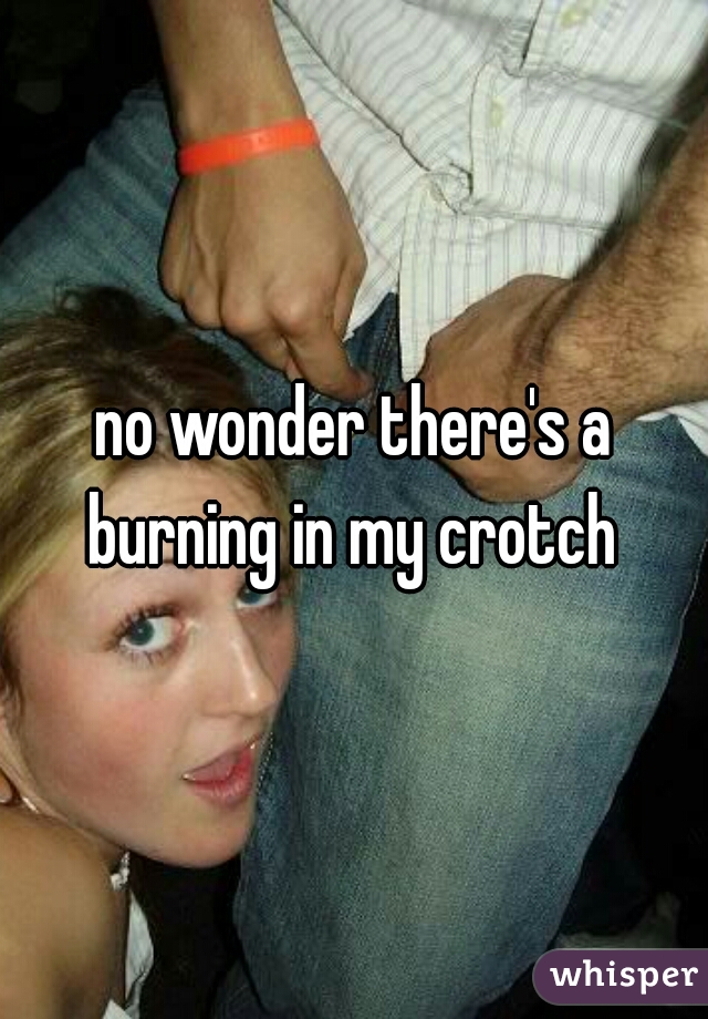 no wonder there's a burning in my crotch 