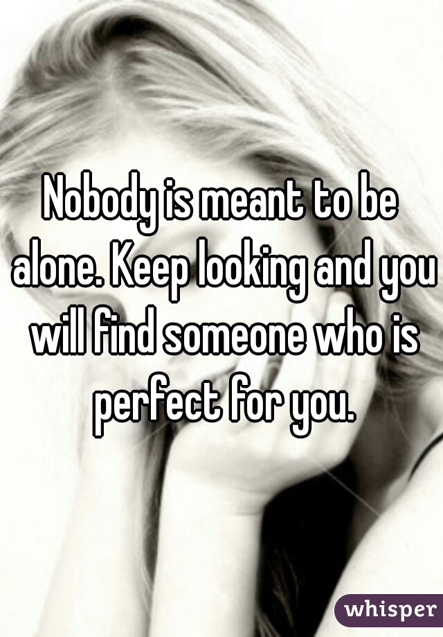 Nobody is meant to be alone. Keep looking and you will find someone who is perfect for you.