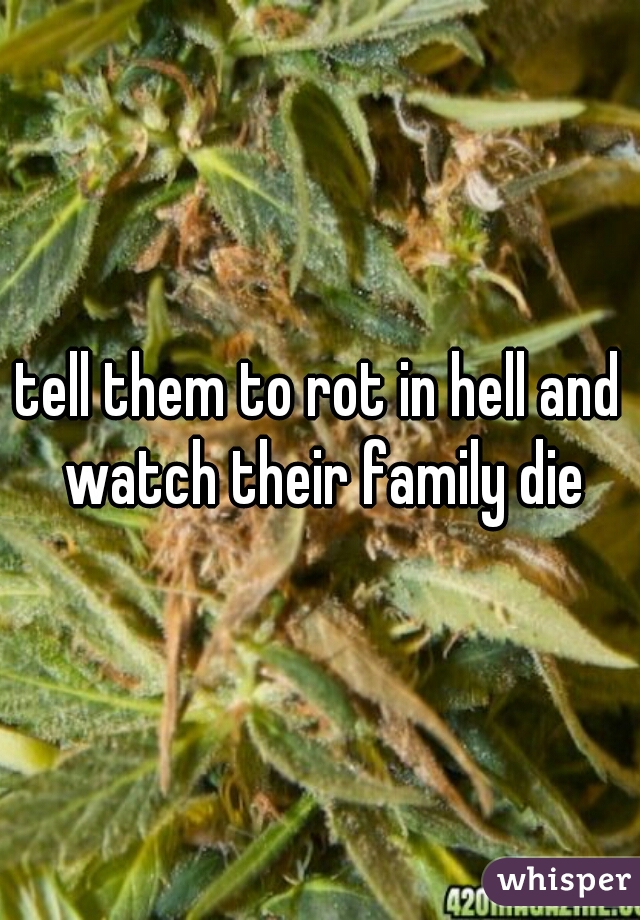 tell them to rot in hell and watch their family die