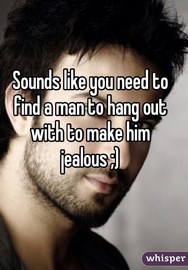 Sounds like you need to find a man to hang out with to make him jealous ;)