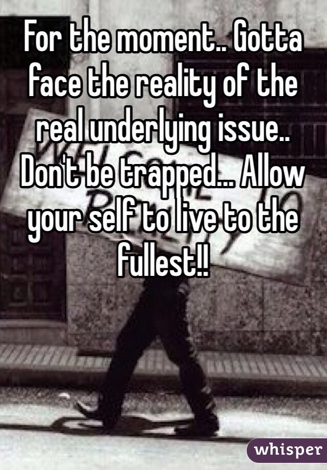 For the moment.. Gotta face the reality of the real underlying issue.. Don't be trapped... Allow your self to live to the fullest!! 