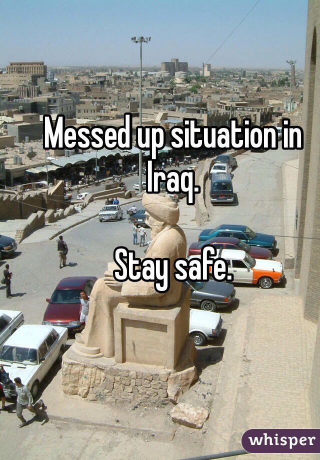 Messed up situation in Iraq.  

Stay safe.