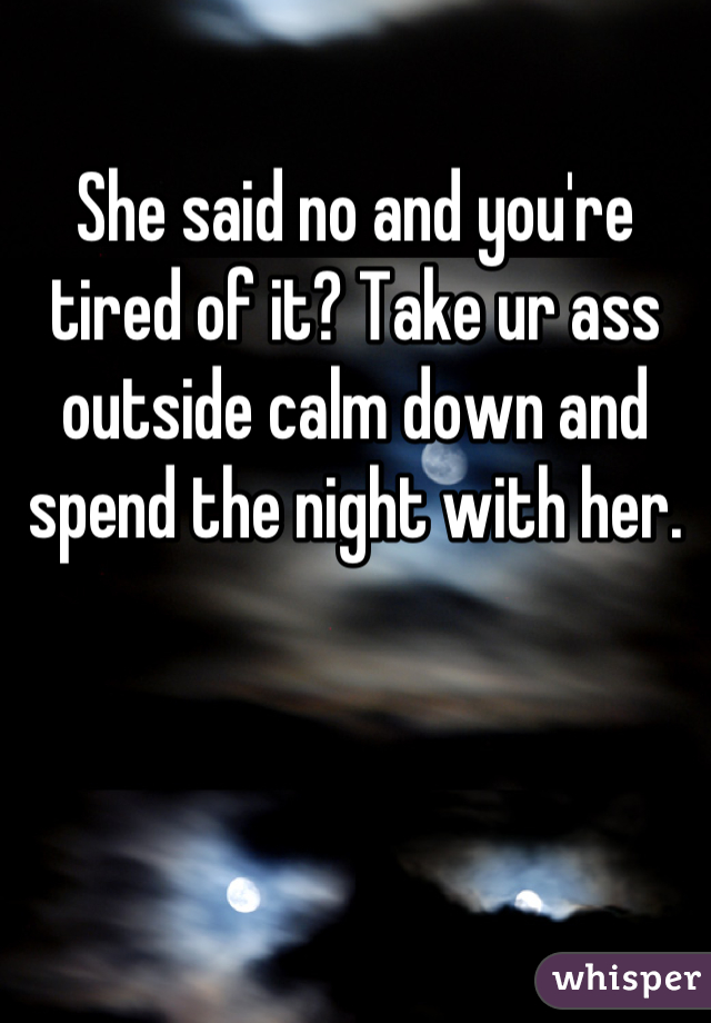 She said no and you're tired of it? Take ur ass outside calm down and spend the night with her.