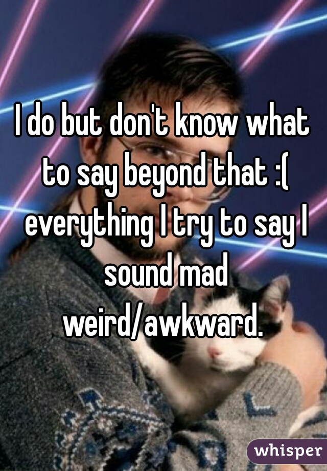 I do but don't know what to say beyond that :( everything I try to say I sound mad weird/awkward. 